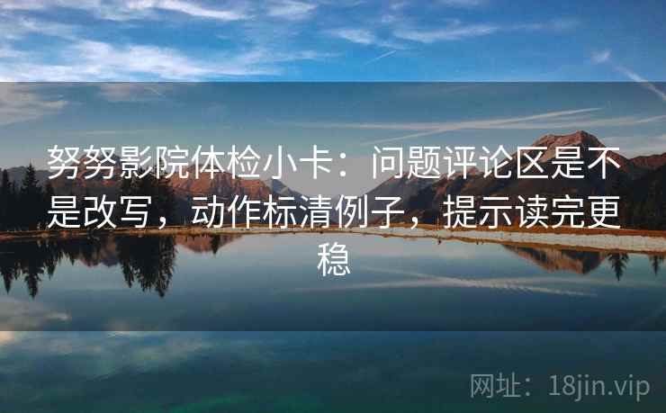 努努影院体检小卡：问题评论区是不是改写，动作标清例子，提示读完更稳