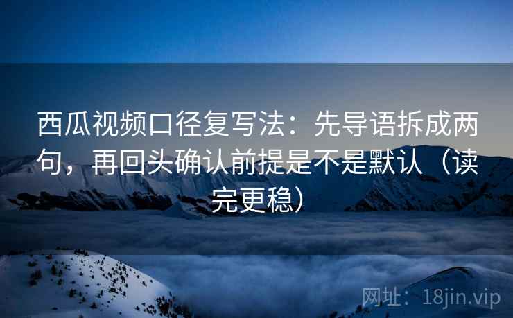 西瓜视频口径复写法：先导语拆成两句，再回头确认前提是不是默认（读完更稳）