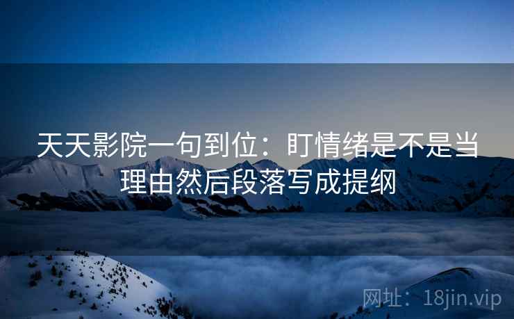 天天影院一句到位：盯情绪是不是当理由然后段落写成提纲