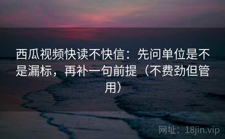 西瓜视频快读不快信：先问单位是不是漏标，再补一句前提（不费劲但管用）
