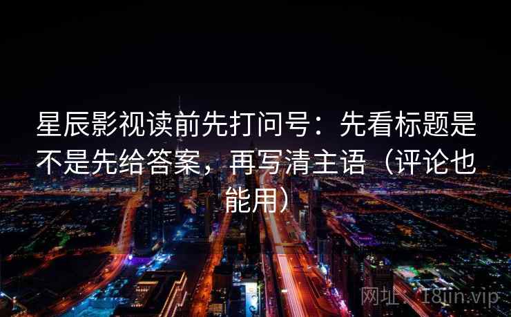 星辰影视读前先打问号：先看标题是不是先给答案，再写清主语（评论也能用）