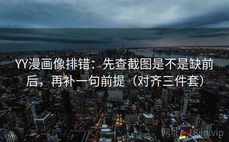YY漫画像排错：先查截图是不是缺前后，再补一句前提（对齐三件套）