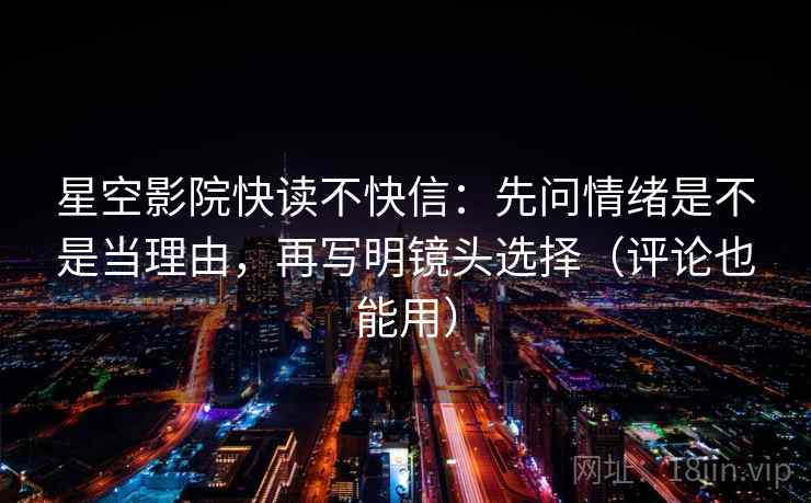 星空影院快读不快信：先问情绪是不是当理由，再写明镜头选择（评论也能用）