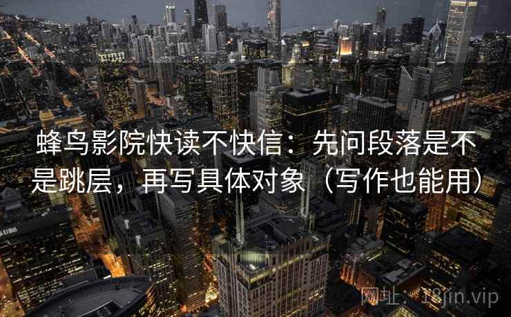 蜂鸟影院快读不快信：先问段落是不是跳层，再写具体对象（写作也能用）