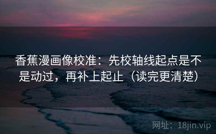 香蕉漫画像校准：先校轴线起点是不是动过，再补上起止（读完更清楚）