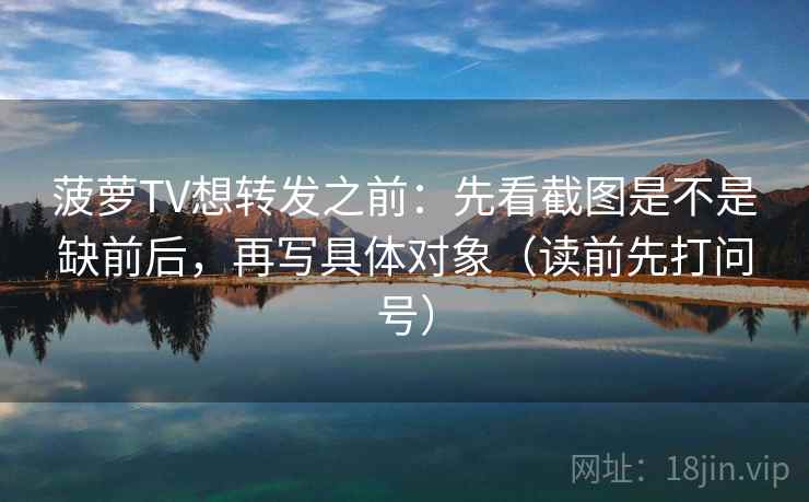 菠萝TV想转发之前：先看截图是不是缺前后，再写具体对象（读前先打问号）