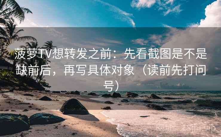 菠萝TV想转发之前:先看截图是不是缺前后,再写具体对象(读前先打问号) 菠萝TV想转发之前:先看截图是不是缺前后,再写具体对象(读前先打问号)