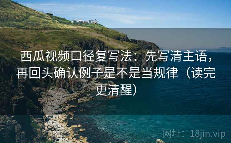 西瓜视频口径复写法：先写清主语，再回头确认例子是不是当规律（读完更清醒）