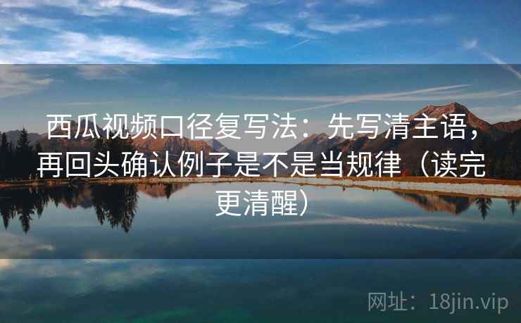 西瓜视频口径复写法：先写清主语，再回头确认例子是不是当规律（读完更清醒）