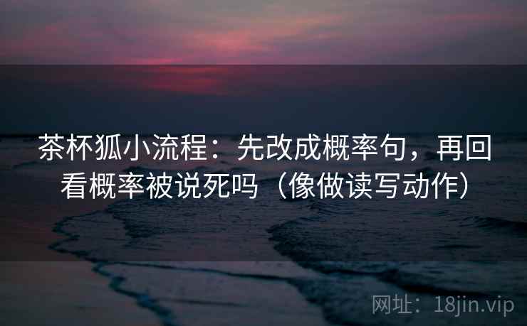 茶杯狐小流程：先改成概率句，再回看概率被说死吗（像做读写动作）