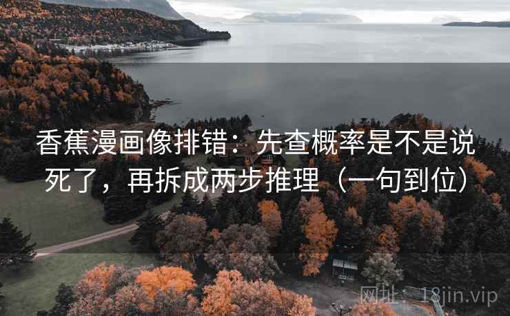 香蕉漫画像排错：先查概率是不是说死了，再拆成两步推理（一句到位）