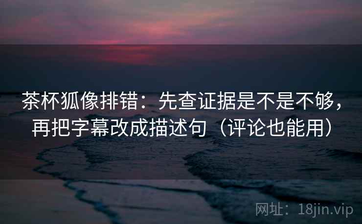 茶杯狐像排错：先查证据是不是不够，再把字幕改成描述句（评论也能用）