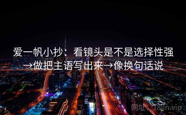 爱一帆小抄:看镜头是不是选择性强→做把主语写出来→像换句话说 爱一帆小抄:看镜头是不是选择性强→做把主语写出来→像换句话说