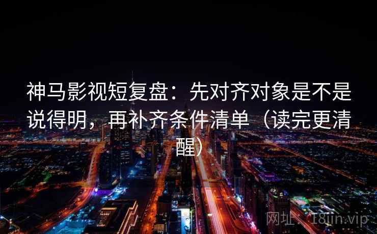 神马影视短复盘：先对齐对象是不是说得明，再补齐条件清单（读完更清醒）