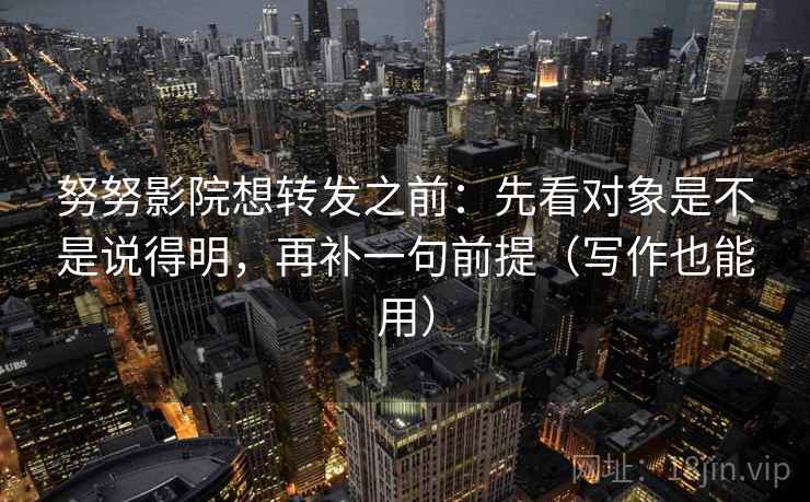 努努影院想转发之前：先看对象是不是说得明，再补一句前提（写作也能用）