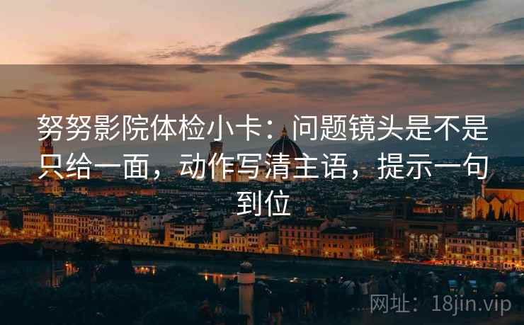 努努影院体检小卡:问题镜头是不是只给一面,动作写清主语,提示一句到位 努努影院体检小卡:问题镜头是不是只给一面,动作写清主语,提示一句到位