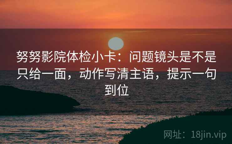 努努影院体检小卡:问题镜头是不是只给一面,动作写清主语,提示一句到位