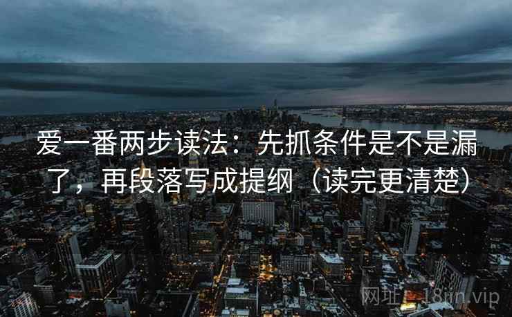 爱一番两步读法:先抓条件是不是漏了,再段落写成提纲(读完更清楚) 爱一番两步读法:先抓条件是不是漏了,再段落写成提纲(读完更清楚)