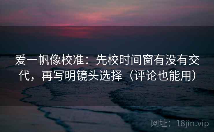 爱一帆像校准：先校时间窗有没有交代，再写明镜头选择（评论也能用）