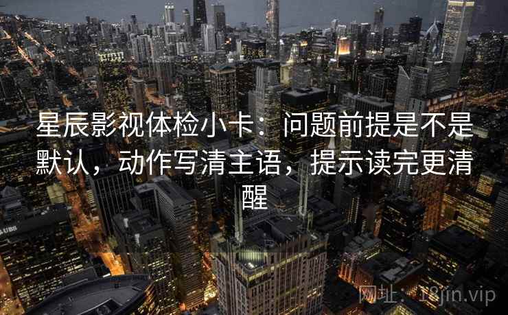 星辰影视体检小卡:问题前提是不是默认,动作写清主语,提示读完更清醒