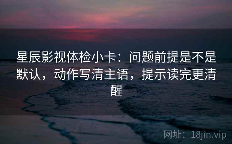 星辰影视体检小卡：问题前提是不是默认，动作写清主语，提示读完更清醒