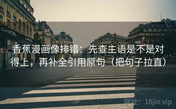 香蕉漫画像排错:先查主语是不是对得上,再补全引用原句(把句子拉直) 香蕉漫画像排错:先查主语是不是对得上,再补全引用原句(把句子拉直)