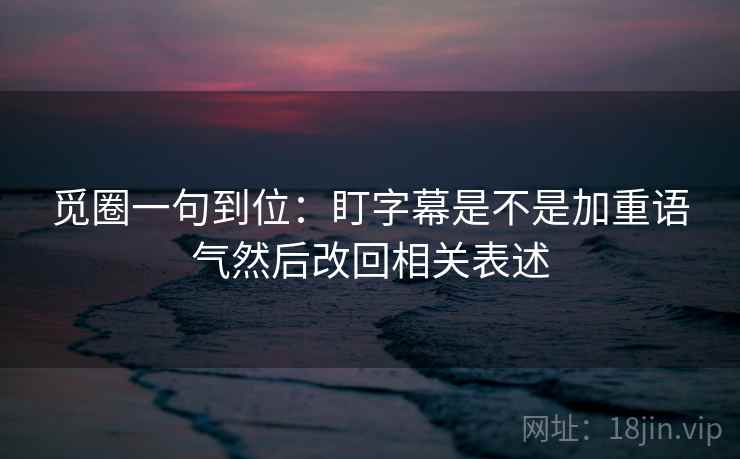 觅圈一句到位：盯字幕是不是加重语气然后改回相关表述