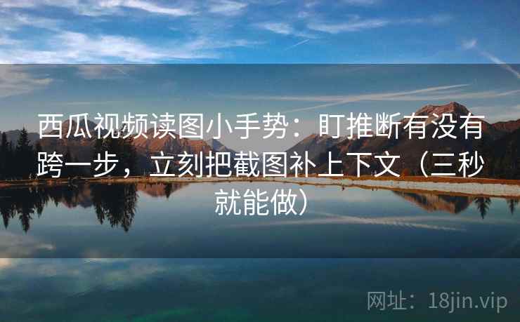 西瓜视频读图小手势：盯推断有没有跨一步，立刻把截图补上下文（三秒就能做）