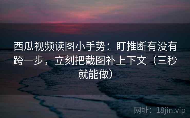 西瓜视频读图小手势：盯推断有没有跨一步，立刻把截图补上下文（三秒就能做）
