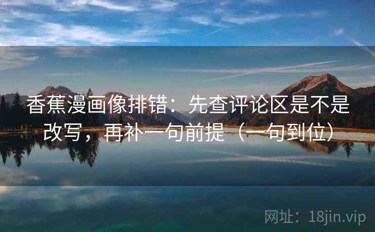 香蕉漫画像排错:先查评论区是不是改写,再补一句前提(一句到位) 香蕉漫画像排错:先查评论区是不是改写,再补一句前提(一句到位)