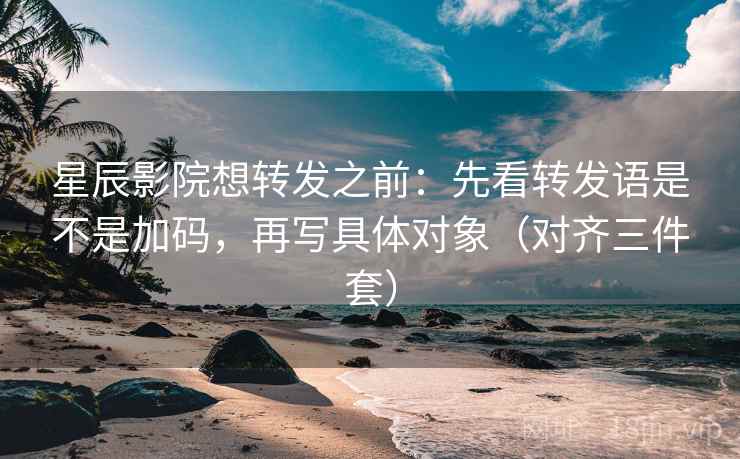 星辰影院想转发之前：先看转发语是不是加码，再写具体对象（对齐三件套）