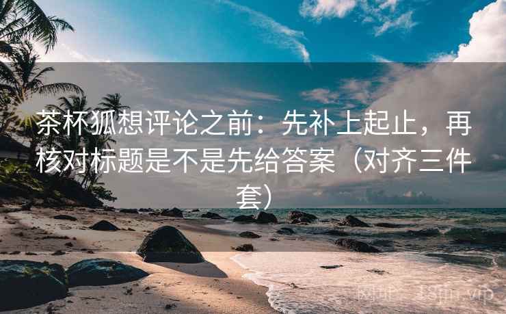 茶杯狐想评论之前：先补上起止，再核对标题是不是先给答案（对齐三件套）