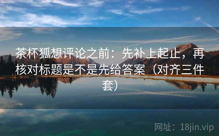 茶杯狐想评论之前：先补上起止，再核对标题是不是先给答案（对齐三件套）