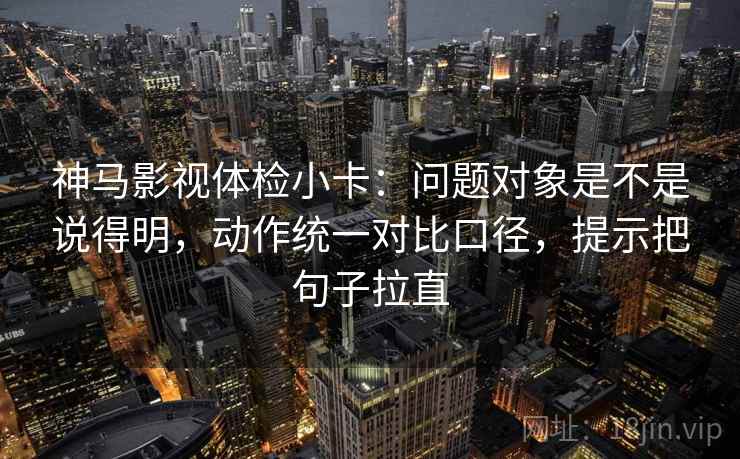 神马影视体检小卡：问题对象是不是说得明，动作统一对比口径，提示把句子拉直