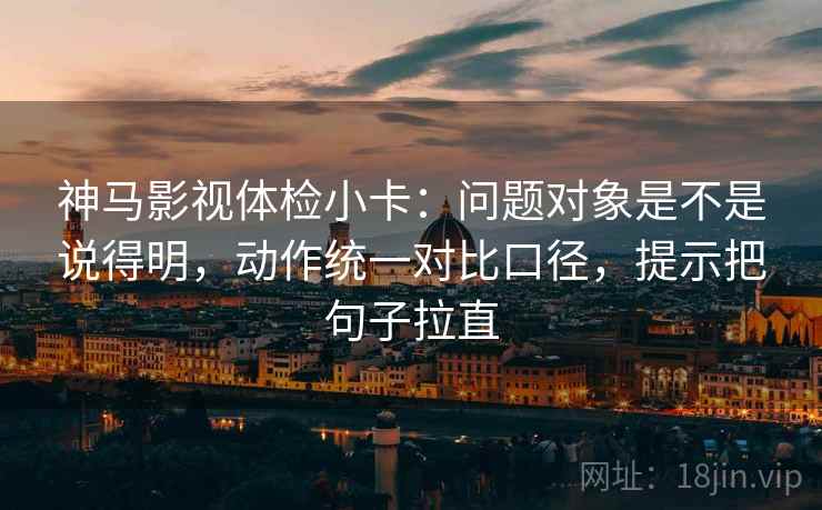 神马影视体检小卡:问题对象是不是说得明,动作统一对比口径,提示把句子拉直 神马影视体检小卡:问题对象是不是说得明,动作统一对比口径,提示把句子拉直