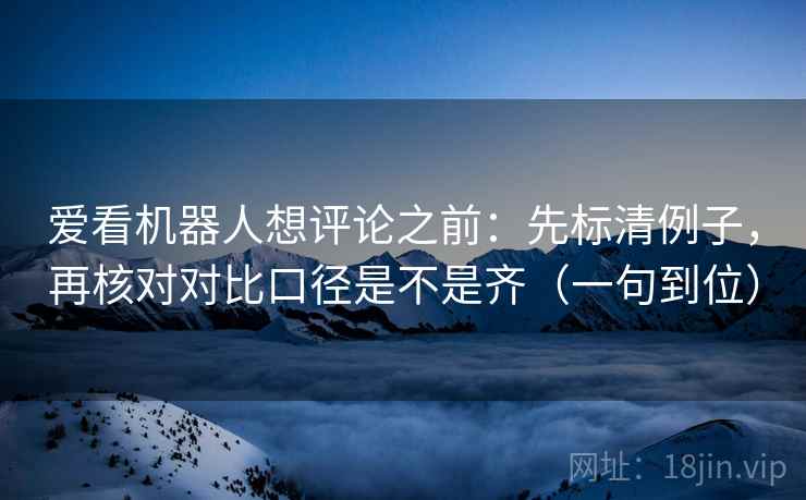 爱看机器人想评论之前：先标清例子，再核对对比口径是不是齐（一句到位）