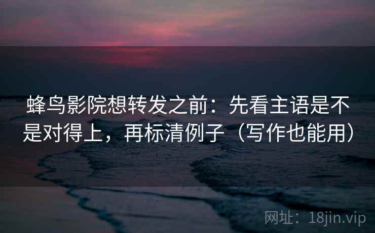 蜂鸟影院想转发之前：先看主语是不是对得上，再标清例子（写作也能用）
