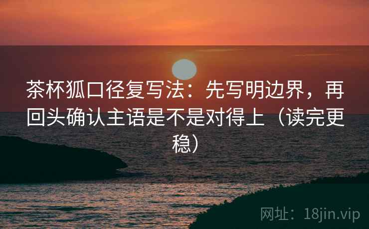 茶杯狐口径复写法：先写明边界，再回头确认主语是不是对得上（读完更稳）