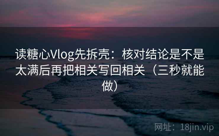 读糖心Vlog先拆壳:核对结论是不是太满后再把相关写回相关(三秒就能做) 读糖心Vlog先拆壳:核对结论是不是太满后再把相关写回相关(三秒就能做)