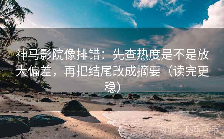 神马影院像排错：先查热度是不是放大偏差，再把结尾改成摘要（读完更稳）
