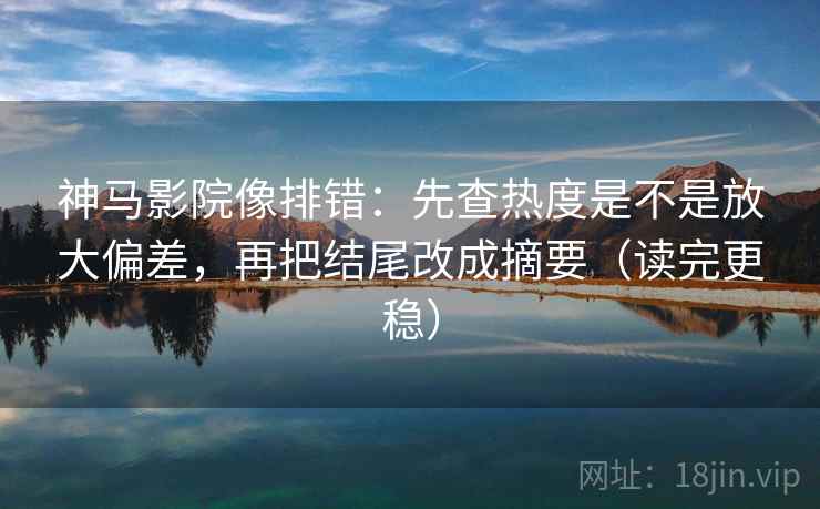 神马影院像排错：先查热度是不是放大偏差，再把结尾改成摘要（读完更稳）