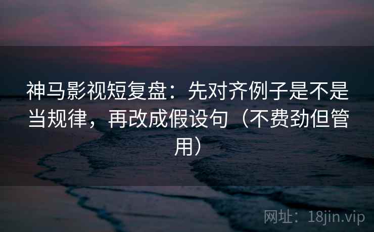 神马影视短复盘：先对齐例子是不是当规律，再改成假设句（不费劲但管用）