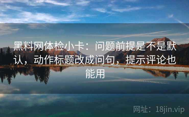 黑料网体检小卡：问题前提是不是默认，动作标题改成问句，提示评论也能用