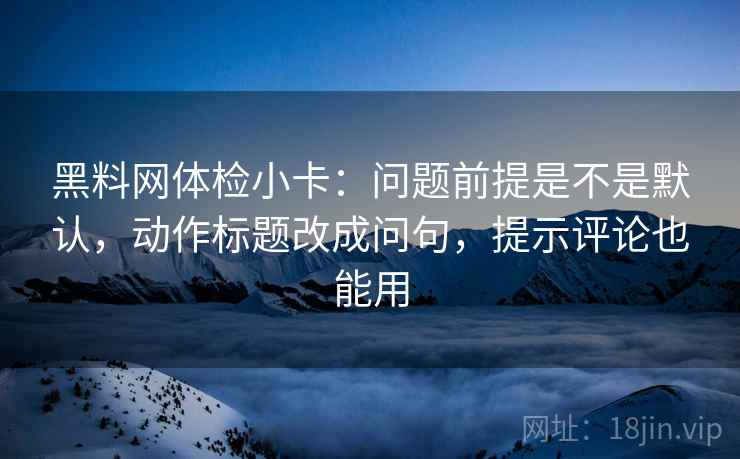 黑料网体检小卡:问题前提是不是默认,动作标题改成问句,提示评论也能用 黑料网体检小卡:问题前提是不是默认,动作标题改成问句,提示评论也能用