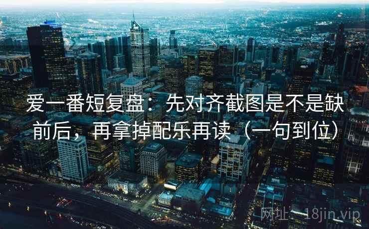爱一番短复盘：先对齐截图是不是缺前后，再拿掉配乐再读（一句到位）
