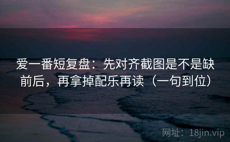 爱一番短复盘：先对齐截图是不是缺前后，再拿掉配乐再读（一句到位）