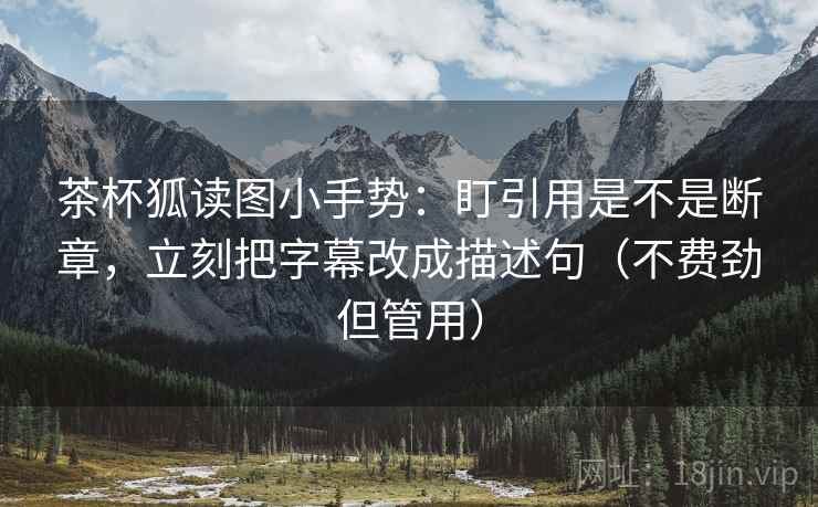 茶杯狐读图小手势：盯引用是不是断章，立刻把字幕改成描述句（不费劲但管用）