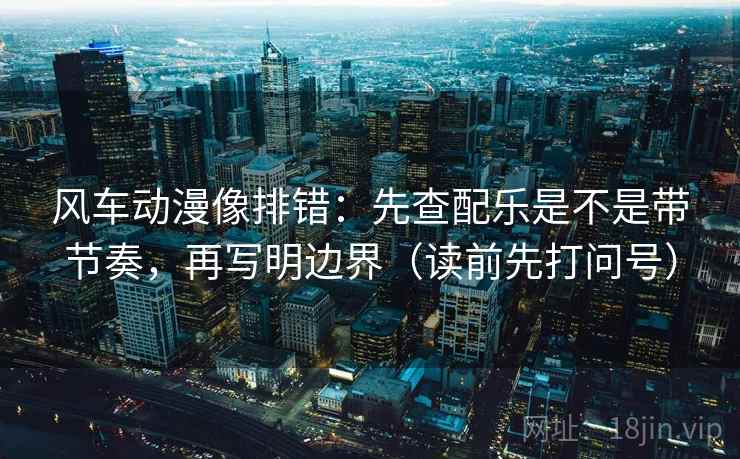 风车动漫像排错：先查配乐是不是带节奏，再写明边界（读前先打问号）