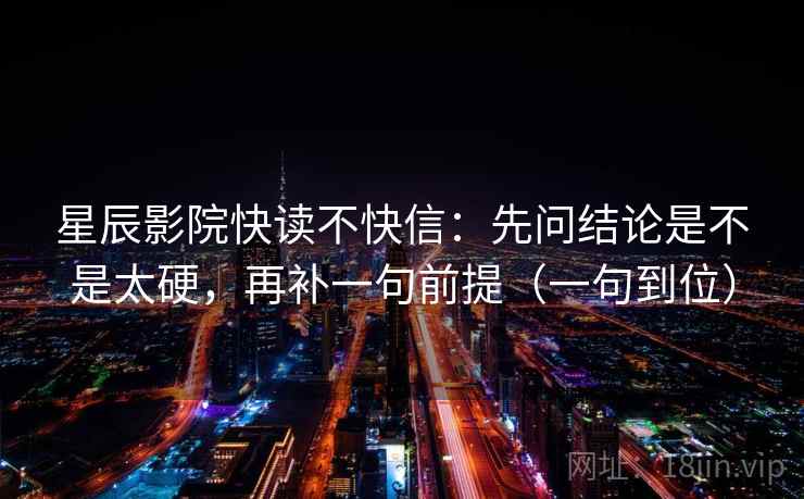 星辰影院快读不快信:先问结论是不是太硬,再补一句前提(一句到位) 星辰影院快读不快信:先问结论是不是太硬,再补一句前提(一句到位)