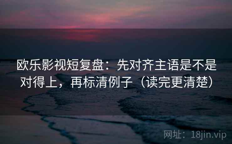 欧乐影视短复盘:先对齐主语是不是对得上,再标清例子(读完更清楚) 欧乐影视短复盘:先对齐主语是不是对得上,再标清例子(读完更清楚)